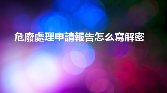 危廢處理申請報告怎么寫解密未來：科技與環(huán)境的交匯，探索新時代的可能性！